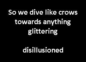 So we dive like crows
towards anything

glittering

disillusioned