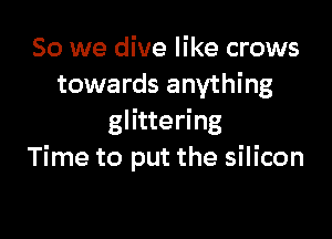 So we dive like crows
towards anything

glittering
Time to put the silicon
