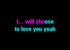 I... will choose

to love you yeah