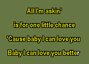 All I'm askin'

is for one little chance

'Cause baby I can love you

Baby I can love you better
