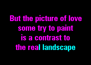 But the picture of love
some try to paint

is a contrast to
the real landscape