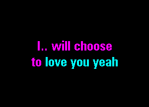 I.. will choose

to love you yeah