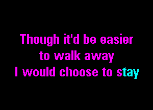 Though it'd be easier

to walk away
I would choose to stay