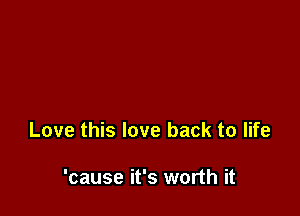 Love this love back to life

'cause it's worth it