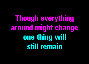 Though everything
around might change

one thing will
still remain