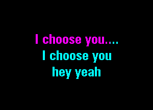 I choose you....

I choose you
hey yeah
