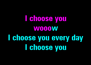 I choose you
wooow

I choose you every day
I choose you