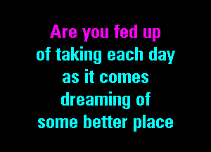 Are you fed up
of taking each day

as it comes
dreaming of
some better place