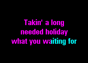 Takin' a long

needed holiday
what you waiting for