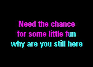 Need the chance

for some little fun
why are you still here