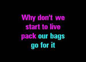 Why don't we
start to live

pack our bags
go for it