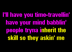 I'll have you time-travellin'
have your mind hahhlin'
people tryna inherit the

skill so they askin' me