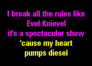 I break all the rules like
Evel Knievel
it's a spectacular show
'cause my heart
pumps diesel