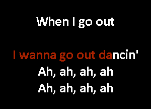 When I go out

I wanna go out dancin'
Ah, ah, ah, ah
Ah, ah, ah, ah