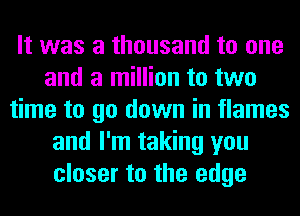 It was a thousand to one
and a million to two
time to go down in flames
and I'm taking you
closer to the edge