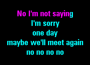 No I'm not saying
I'm sorry

one day
maybe we'll meet again
no no no no