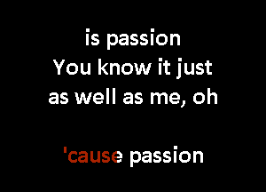 is passion
You know it just
as well as me, oh

'cause passion