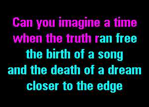 Can you imagine a time
when the truth ran free
the birth of a song
and the death of a dream
closer to the edge
