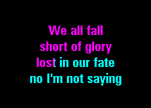 We all fall
short of glory

lost in our fate
no I'm not saying