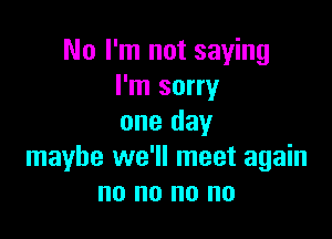 No I'm not saying
I'm sorry

one day
maybe we'll meet again
no no no no