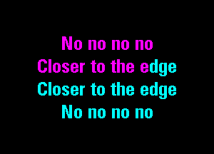 No no no no
Closer to the edge

Closer to the edge
No no no no