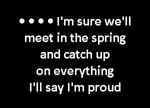 0 0 O 0 I'm sure we'll
meet in the spring

and catch up
on everything
I'll say I'm proud