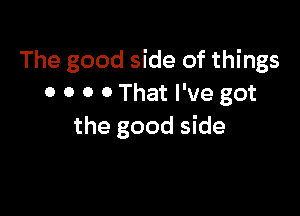 The good side of things
0 0 0 0 That I've got

the good side