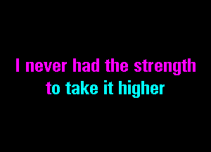 I never had the strength

to take it higher