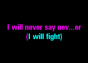 I will never say nev...er

(I will fight)