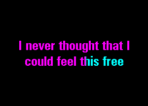 I never thought that I

could feel this free