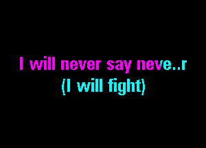 I will never say neve..r

(I will fight)