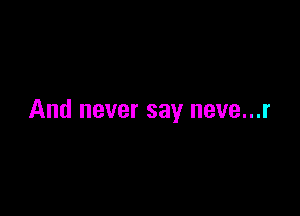 And never say neve...r