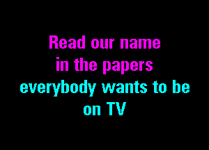 Read our name
in the papers

everybody wants to he
on TV