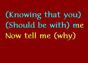 (Knowing that you)
(Should be with) me

Now tell me (why)