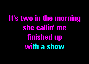 It's two in the morning
she callin' me

finished up
with a show