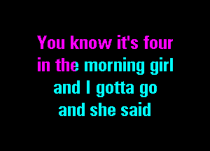 You know it's four
in the morning girl

and I gotta go
and she said