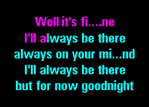 Well it's fi....ne
I'll always be there
always on your mi...nd
I'll always be there
but for now goodnight