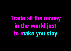 Trade all the money

in the world just
to make you stay