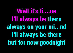 Well it's fi....ne
I'll always be there
always on your mi...nd
I'll always be there
but for now goodnight