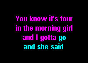 You know it's four
in the morning girl

and I gotta go
and she said