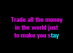 Trade all the money

in the world just
to make you stay