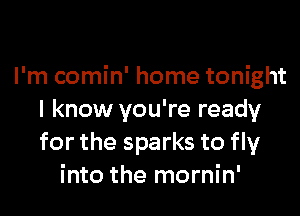 I'm comin' home tonight

I know you're ready
for the sparks to fly
into the mornin'