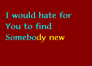 I would hate for
You to Find

Somebody new