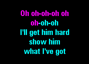 0h oh-oh-oh oh
oh-oh-oh

I'll get him hard
show him
what I've got