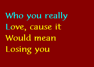 Who you really
Love, cause it

Would mean
Losing you