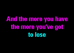 And the more you have

the more you've got
to lose