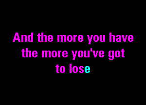 And the more you have

the more you've got
to lose