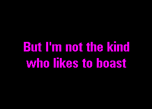 But I'm not the kind

who likes to boast