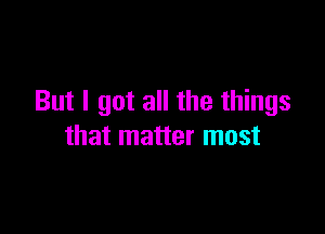 But I got all the things

that matter most