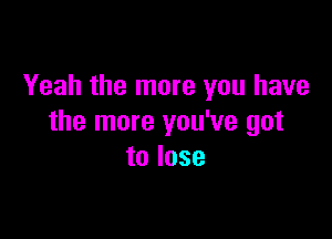 Yeah the more you have

the more you've got
to lose